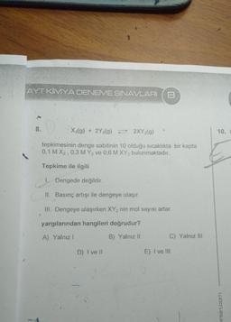 AYT KİMYA DENEME SINAVLARI
8
8.
X2(g) + 2Y2(g) = 2XY2(g)
10.
tepkimesinin denge sabitinin 10 olduğu sıcaklıkta bir kapta
0,1 M X2, 0,3 M Y2 ve 0,6 M XY2 bulunmaktadır.
Tepkime ile ilgili
1. Dengede değildir.
II. Basınç artışı ile dengeye ulaşır.
III. Dengeye ulaşırken XY2 nin mol sayısı artar.
yargılarından hangileri doğrudur?
A) Yalnız!
B) Yalnız 11
C) Yalnız III
D) I ve II
E) I ve III
inlari.com
