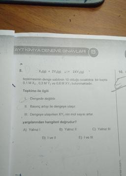 AYT KİMYA DENEME SINAVLARI
8
8.
X2(g) + 2Y2(g) = 2XY2(g)
10.
tepkimesinin denge sabitinin 10 olduğu sıcaklıkta bir kapta
0,1 M X2, 0,3 M Y2 ve 0,6 M XY2 bulunmaktadır.
Tepkime ile ilgili
1. Dengede değildir.
II. Basınç artışı ile dengeye ulaşır.
III. Dengeye ulaşırken XY2 nin mol sayısı artar.
yargılarından hangileri doğrudur?
A) Yalnız!
B) Yalnız 11
C) Yalnız III
D) I ve II
E) I ve III
inlari.com
