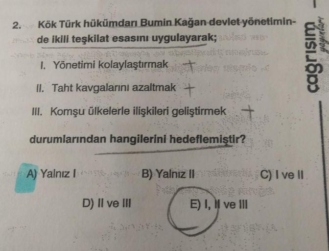 2. Kök Türk hükümdarı Bumin Kağan devlet yönetimin-
de ikili teşkilat esasını uygulayarak;
wistos
I. Yönetimi kolaylaştırmak
II. Taht kavgalarini azaltmak
+
III. Komşu ülkelerle ilişkileri geliştirmek
durumlarından hangilerini hedeflemiştir?
A) Yalnız 1 B)