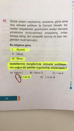 M
A
46. Sözlük anlamı meylettirme, cezbetme, gönül alma
olan istimalet politikası ile Osmanlı Devleti, fet-
hedilen bölgelerdeki gayrimüslim ahaliyi Osmanlı
yönetimine isındırabilmeyi amaçlamış, onları
himaye etmiş, dini serbestlik tanımış ve bazı ver-
gil