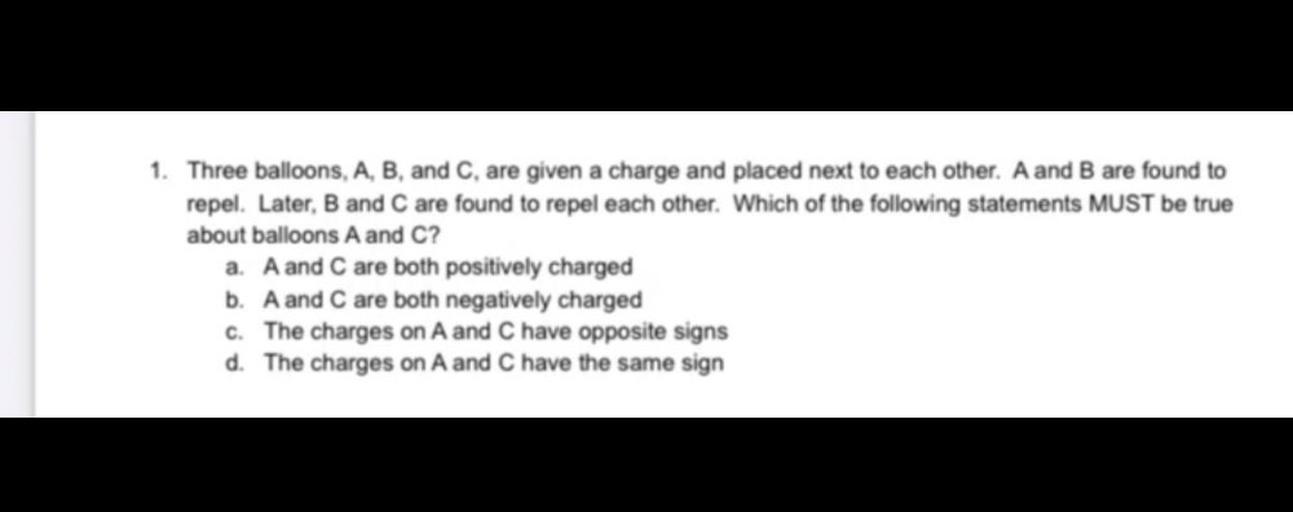1. Three balloons, A, B, and C, are given a charge and placed next to each other. A and B are found to
repel. Later, B and C are found to repel each other. Which of the following statements MUST be true
about balloons A and C?
a. A and C are both positively charged
b. A and C are both negatively charged
C. The charges on A and C have opposite signs
d. The charges on A and C have the same sign