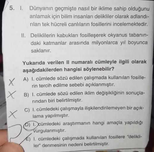 5. I. Dünyanın geçmişte nasıl bir iklime sahip olduğunu
anlamak için bilim insanları delikliler olarak adlandı-
rilan tek hücreli canlıların fosillerini incelemektedir.
II. Deliklilerin kabukları fosilleşerek okyanus tabanin-
daki katmanlar arasında milyon