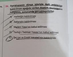 rs
34. Patrikhanenin dünya işleriyle ilgili yetkilerinin
kaldırılması aşağıda verilen Atatürk devrimlerinin
hangisinin, sonucunda gerçekleşmiştır?
A Halifeliğin kaldırılması
B) Saltanatın kaldırılması
C) Medeni Yasa'nın kabul edilmesi
DY Tevhid-i Tedrisat Yasası'nın kabul edilmesi
E)
Şer-iye ve Evkâf Vekaleti'nin kaldırılması
