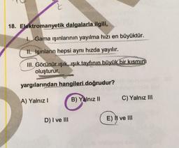 2
18. Elektromanyetik dalgalarla ilgili,
1. Gama ışınlarının yayılma hızı en büyüktür.
II. Işınların hepsi aynı hızda yayılır.
III. Görünür ışık, ışık tayfının büyük bir kısmın
oluşturur.
yargılarından hangileri doğrudur?
A) Yalnız!
B) Yalnız II
C) Yalnız III
D) I ve III
EN ve III
