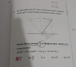 30 12
Bir cisim eğim açısı 53° olan, sürtünmesiz eğimli virajda şe-
kildeki gibi v hızıyla düzgün çembersel hareket yapıyor.
KÖSEBILGI Yayan
7.
53°
6
5
Cismin dönüş yarıçap om olduğuna göre, cismin v hi-
zi kaç m/s'dir?
(sin53° = 0,8; cos53° = 0,6; g = 10 m/s2 dir.)
10
20
B)
C) 4
D) 412
A)
E) 415
3
3