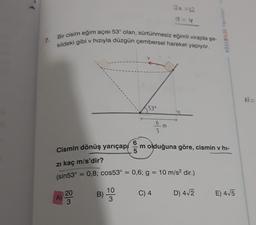 30 12
Bir cisim eğim açısı 53° olan, sürtünmesiz eğimli virajda şe-
kildeki gibi v hızıyla düzgün çembersel hareket yapıyor.
KÖSEBILGI Yayan
7.
53°
6
5
Cismin dönüş yarıçap om olduğuna göre, cismin v hi-
zi kaç m/s'dir?
(sin53° = 0,8; cos53° = 0,6; g = 10 m/s2 dir.)
10
20
B)
C) 4
D) 412
A)
E) 415
3
3
