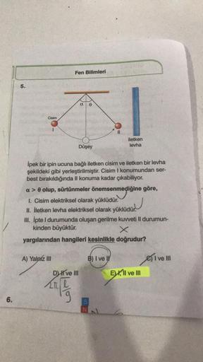 Fen Bilimleri
5.
ao
Cisim
iletken
levha
Düşey
mediğin
İpek bir ipin ucuna bağlı iletken cisim ve iletken bir levha
şekildeki gibi yerleştirilmiştir. Cisim I konumundan ser-
best bırakıldığında II konuma kadar çıkabiliyor.
a> olup, sürtünmeler önemsenmediği