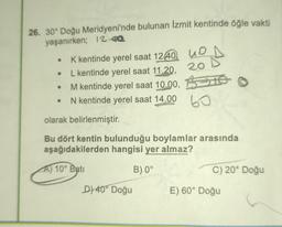 26. 30° Doğu Meridyeni'nde bulunan Izmit kentinde öğle vakti
yaşanırken; 12-02
o
K kentinde yerel saat 1240. UD
L kentinde yerel saat 17.20. 20
M kentinde yerel saat 10.00, BIS
N kentinde yerel saat 14.00
60
olarak belirlenmiştir.
Bu dört kentin bulunduğu boylamlar arasında
aşağıdakilerden hangisi yer almaz?
A) 10° Batı
B) 0°
C) 20° Doğu
D) 40° Doğu
E) 60° Doğu