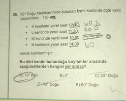 26. 30° Doğu Meridyeni'nde bulunan Izmit kentinde öğle vakti
yaşanırken; 12-02
o
K kentinde yerel saat 1240. UD
L kentinde yerel saat 17.20. 20
M kentinde yerel saat 10.00, BIS
N kentinde yerel saat 14.00
60
olarak belirlenmiştir.
Bu dört kentin bulunduğu boylamlar arasında
aşağıdakilerden hangisi yer almaz?
A) 10° Batı
B) 0°
C) 20° Doğu
D) 40° Doğu
E) 60° Doğu
