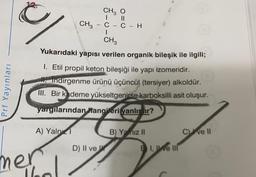 CH2 O
C
CH3
C-C - H
CH3
Yukarıdaki yapısı verilen organik bileşik ile ilgili;
Prf Yayınları
1. Etil propil keton bileşiği ile yapı izomeridir.
M. indirgenme ürünü üçüncül (tersiyer) alkoldür.
III. Bir kademe yükseltgenirse karboksilli asit oluşur.
yargılarından Wangileri yanlıştır?
A) Yalni
B) Yalnız II
Cve II
D) II ve W
1, We III
mer