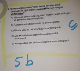 4. Mondros Mütarekesi'nden sonra kurulan milli
cemiyetlerle ilgili olarak aşağıdakilerden hangisi
söylenemez?
A) Mütareke sonrasındaki işgalleri protesto eden mitingler
ve gösteriler düzenlemişlerdir.
7
B) Kongrelerin toplanmasında rol oynamışlardır.
C
C) Ülkede yeni bir rejim kurmayı amaçlamışlardır.
D) Milli Mücadele'nin teşkilatlanmasında etkili
olmuşlardır.
E) Kuvayımilliye için silah ve malzeme temin etmişlerdir.
5b
