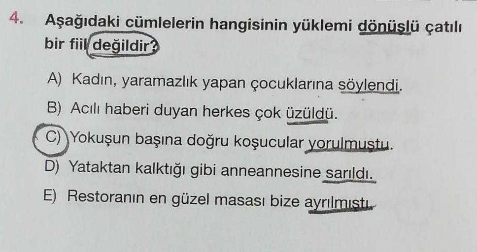 Aşağıdaki cümlelerin hangisinin yüklemi dönüslü çatılı
bir fiil değildir?
A) Kadın, yaramazlık yapan çocuklarına söylendi.
B) Acılı haberi duyan herkes çok üzüldü.
C) Yokuşun başına doğru koşucular yorulmustu.
D) Yataktan kalktığı gibi anneannesine sarıldı