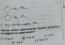 CCl4,
6.
1.
+ Br₂
UV
II.
+ Br2
NH3
III. CH2-C=CH + AgNO3
Yukarıda verilen tepkimelerden hangileri sübstitüsyon
(yer değiştirme) tepkimesidir?
A) I, II ve III
B) II ve III
D) I ve il
C) I ve III
E) Yalnız III