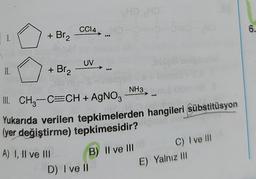 CCl4,
6.
1.
+ Br₂
UV
II.
+ Br2
NH3
III. CH2-C=CH + AgNO3
Yukarıda verilen tepkimelerden hangileri sübstitüsyon
(yer değiştirme) tepkimesidir?
A) I, II ve III
B) II ve III
D) I ve il
C) I ve III
E) Yalnız III
