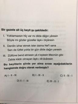 Bir gazele ait üç beyit şu şekildedir:
1. Yoklamazsın hîç var mı dilde dâğın yâresin
Böyle mi gözler güzeller âşık-i bîçâresin
II. Derdin izhar etmek ister daima Nef'i sana
Sen de lütfet yokla bir gün dilde dağın yaresin
III. Zülfüne bend etmesin yâ n'eylesin Mecnûn gibi
Zabta kâdir olmayan âşık-ı dil-âvâresin
Bu beyitlerin şiirde yer alma sırası aşağıdakilerin
hangisinde doğru olarak verilmiştir?
A) I - 11 - III
B) I - III - 11
C) II - III - 1
D) II - I - III
E) III - II - 1
DEN