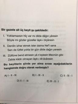 Bir gazele ait üç beyit şu şekildedir:
1. Yoklamazsın hîç var mı dilde dâğın yâresin
Böyle mi gözler güzeller âşık-i bîçâresin
II. Derdin izhar etmek ister daima Nef'i sana
Sen de lütfet yokla bir gün dilde dağın yaresin
III. Zülfüne bend etmesin yâ n'eylesin Mecnûn gibi
Zabta kâdir olmayan âşık-ı dil-âvâresin
Bu beyitlerin şiirde yer alma sırası aşağıdakilerin
hangisinde doğru olarak verilmiştir?
A) I - 11 - III
B) I - III - 11
C) II - III - 1
D) II - I - III
E) III - II - 1
DEN
