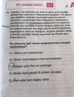 TYT DENEME SINAVI
07
Á A
14. Istanbul, her anlamda çok özel bir şehir ve bu özelliği
elbette özel kadınların hikâyeleriyle kesişiyor. Her geçen
gün şiddetini, kadınlar üzerindeki baskısını artıran
dünyanın unutturduğu kadın hikâyelerini anlatmanın,
paylaşmanın ve duyulmasınj sağlamanın en başta biz
kadınlar için ne kadar önemli olduğunu biliyoruz. Ama
bu sadece kadınlar için değil; şehrin tarihini algılamak,
yaşadığımız yerin ne olduğunu, bugüne gelirken hangi
yollardan geçtiğini bilmek açısından da önemli diye
düşünüyorum.
Bu parçayla ilgili olarak aşağıdakilerden hangisi
söylenemez?
A) Miktar zarfı kullanılmıştır.
B) Birden fazla belgisiz sifat bulunmaktadır.
C) Edilgen çatılı fiile yer verilmiştir.
D) Birden fazla geçişli fiil yüklem olmuştur.
E) Hem edat hem bağlaç vardır.
