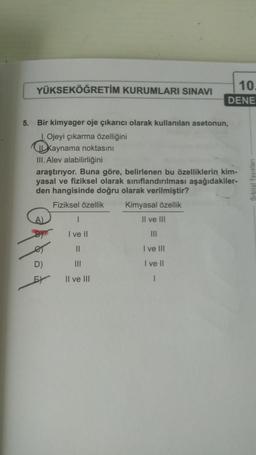 YÜKSEKÖĞRETİM KURUMLARI SINAVI
10.
DENE
5. Bir kimyager oje çıkarıcı olarak kullanılan asetonun,
1. Ojeyi çıkarma özelliğini
kaynama noktasını
III. Alev alabilirliğini
araştırıyor. Buna göre, belirlenen bu özelliklerin kim-
yasal ve fiziksel olarak sınıflandırılması aşağıdakiler-
den hangisinde doğru olarak verilmiştir?
Orbital Yayinlari
Fiziksel özellik
Kimyasal özellik
II ve III
I ve II
III
II
I ve III
D)
I ve II
E)
Il ve III
I