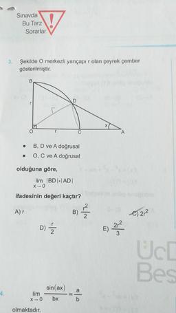 Sınavda
Bu Tarz
Sorarlar
♡
3.
Şekilde O merkezli yarıçapır olan çeyrek çember
gösterilmiştir.
B
D
O
A
.
BD ve A doğrusal
.
O, C ve A doğrusal
olduğuna göre,
lim BDI-ADI
X-O
ifadesinin değeri kaçtır?
Ar
B)
C) 212
2
2r2
D) Ź
E)
3
Uc
Bes
sin(ax)
a
4.
lim
X-0
bx
b
olmaktadır.
