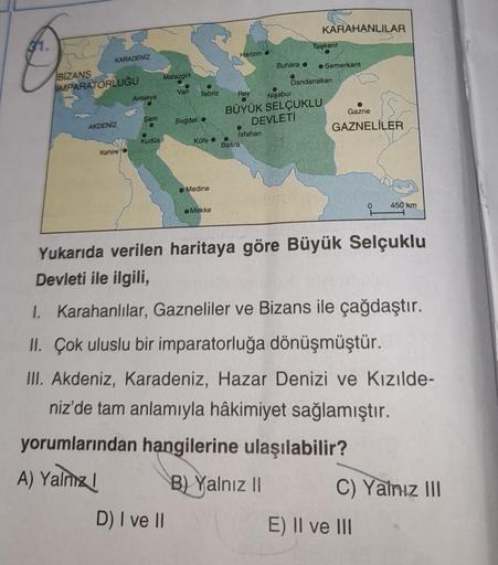 KARAHANLILAR
Oce
Taşkent
Harizmo
KARADENİZ
İMPARATORLUĞU
Antakya
Buhara o
Malazgirt
Semerkant
Van
Dandanakan
Tebriz
Rey
Nişabur
BÜYÜK SELÇUKLU
Bagdat o
Gazne
DEVLETİ
Isfahan
GAZNELİLER
Kofea
Basra
Şam
AKDENİZ
Kudüs
Kahire
Medine
450 km
Mekke
Yukarıda veril