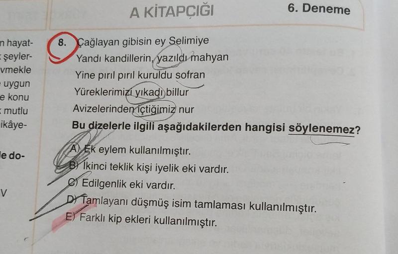 A KİTAPCIĞI
6. Deneme
n hayat-
(şeyler-
vmekle
uygun
e konu
8. Çağlayan gibisin ey Selimiye
Yandi kandillerin, yazıldı mahyan
Yine pırıl pırıl kuruldu sofran
Yüreklerimizi yıkadı billur
Avizelerinden içtiğimiz nur
Bu dizelerle ilgili aşağıdakilerden hangis