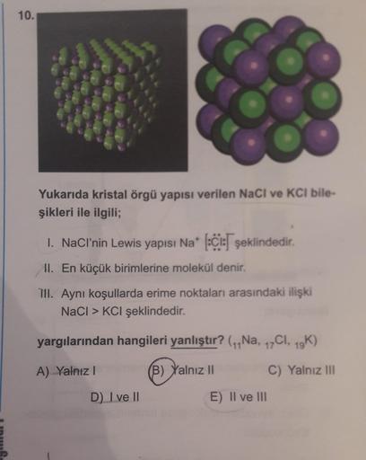 10.
Yukarıda kristal örgü yapısı verilen NaCl ve KCl bile-
şikleri ile ilgili;
1. NaCl’nin Lewis yapısı Nat (:C: şeklindedir.
II. En küçük birimlerine molekül denir.
TII. Aynı koşullarda erime noktaları arasındaki ilişki
NaCl > KCI şeklindedir.
yargılarınd