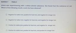Jolene was experimenting with a white-colored substance. She found that the substance as salt. Which of the following results could she have obtained?
O Negative for lodine test, positive for heat test, and negative for vinegar test.
O Negative for l