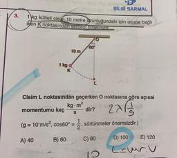 BİLGİ SARMAL
3.
1 kg kütleli cisim 10 metre uzunluğundaki ipin ucuna bağlı
iken K noktasından serbest bırakıyor
60
10 m
1 kg
K
Cisim L noktasından geçerken O noktasına göre açısal
kg.m?
momentumu kaç
dir?
2265
S
(g = 10 m/s?, cos60° =
1
2
sürtünmeler önemsizdir.)
B) 60
A) 40
C) 80
D) 100
E) 120
(suru
