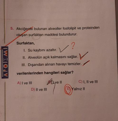 5. Akciğerde bulunan alveoller fosfolipit ve proteinden
oluşan surfaktan maddesi bulundurur.
Surfaktan,
✓?
I. Su kaybını azaltır.
II. Alveolün açık kalmasını sağlar.
IWOdV
III. Dışarıdan alınan havayı temizler.
verilenlerinden hangileri sağlar?
A) I ve III