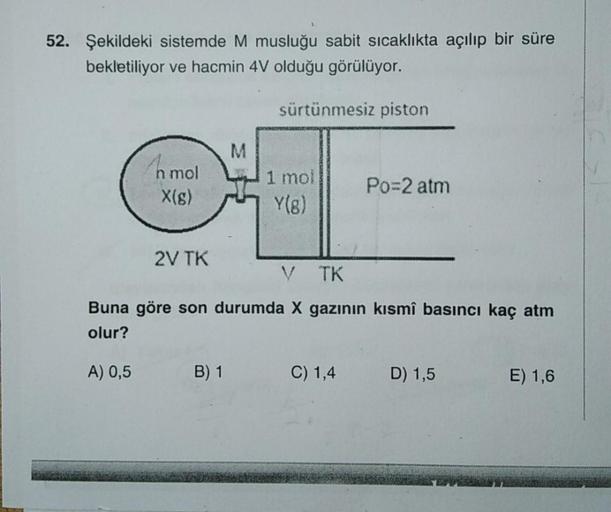 52. Şekildeki sistemde M musluğu sabit sıcaklıkta açılıp bir süre
bekletiliyor ve hacmin 4V olduğu görülüyor.
sürtünmesiz piston
M
hmol
1 moi
Y(8)
Po=2 atm
X(s)
2V TK
V TK
Buna göre son durumda X gazının kısmî basıncı kaç atm
olur?
A) 0,5
B) 1
C) 1,4
D) 1,