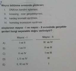 Mayoz bölünme sırasında gözlenen;
1.
DNA'nın kendini eşlemesi,
II. krossing - over gerçekleşmesi,
III. kardeş kromatit ayrılması,
IV. homolog kromozom ayrılması
olaylarının mayoz - I ve mayoz - ll evresinde gerçekle-
şenleri hangi seçenekte doğru verilmiştir?
Mayoz -
Mayoz - 11
A)
I ve II
III ve IV
B)
I ve IV
Il ve IU
C)
Il ve IV
I ve III
D)
I, II ve IV
E)
II, III ve IV
|
