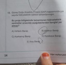 13. Güney Doğu Anadolu Projesi (GAP) kapsamında çok
sayıda hidroelektrik santral tamamlanmıştır.
Bu proje bölgesinde tamamlanan hidroelektrik
santraller arasında aşağıdakilerden hangisi yer
almaz?
A) Hirfanlı Baraji
B) Kralkızı Baraji
C) Karkamış Barajı
D) Karakaya Barajı
E) Ilısu Barajı
Diğer sayfaya geçi
14