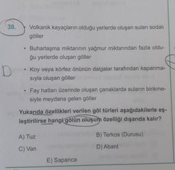 38.
Volkanik kayaçların olduğu yerlerde oluşan suları sodalı
göller
Buharlaşma miktarının yağmur miktarından fazla oldu-
ğu yerlerde oluşan göller
D
Koy veya körfez önünün dalgalar tarafından kapanma-
sıyla oluşan göller
Fay hatları üzerinde oluşan çanaklarda suların birikme-
siyle meydana gelen göller
Yukarıda özellikleri verilen göl türleri aşağıdakilerle eş-
leştirilirse hangi
gölün oluşum özelliği dışarıda kalır?
B) Terkos (Durusu)
A) Tuz
C) Van
D) Abant
E) Sapanca