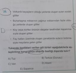 38.
Volkanik kayaçların olduğu yerlerde oluşan suları sodalı
göller
Buharlaşma miktarının yağmur miktarından fazla oldu-
ğu yerlerde oluşan göller
D
Koy veya körfez önünün dalgalar tarafından kapanma-
sıyla oluşan göller
Fay hatları üzerinde oluşan çanaklarda suların birikme-
siyle meydana gelen göller
Yukarıda özellikleri verilen göl türleri aşağıdakilerle eş-
leştirilirse hangi
gölün oluşum özelliği dışarıda kalır?
B) Terkos (Durusu)
A) Tuz
C) Van
D) Abant
E) Sapanca
