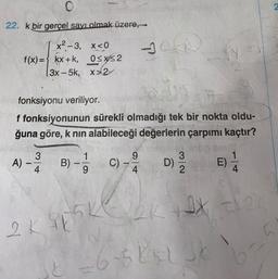 o
22. k bir gerçel sayı olmak üzere,
x²-3, x<0
f(x)= kx +k, OsX2
13x - 5k, x>2
fonksiyonu veriliyor.
f fonksiyonunun sürekli olmadığı tek bir nokta oldu-
ğuna göre, k nin
alabileceği değerlerin çarpımı kaçtır?
1
9
A)
Alw
B)
C) -
3
D)
2
E)
9
4
4
5K
th2
2K
st
