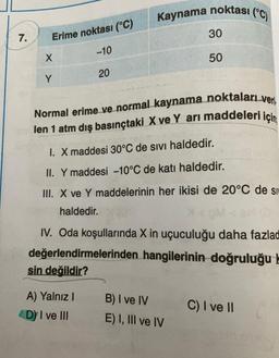 Kaynama noktası (°C)
30
7.
Erime noktası (°C)
-10
X
50
20
Y
Normal erime ve normal kaynama noktaları veri
len 1 atm dış basınçtaki X ve Y ari maddeleri için
I. X maddesi 30°C de sivi haldedir.
II. Y maddesi -10°C de katı haldedir.
III. X ve Y maddelerinin her ikisi de 20°C de si
haldedir.
IV. Oda koşullarında X in uçuculuğu daha fazlad
değerlendirmelerinden hangilerinin doğruluğu le
sin değildir?
A) Yalnız !
B) I ve IV
C) I ve II
D) I ve III
E) I, III ve IV
