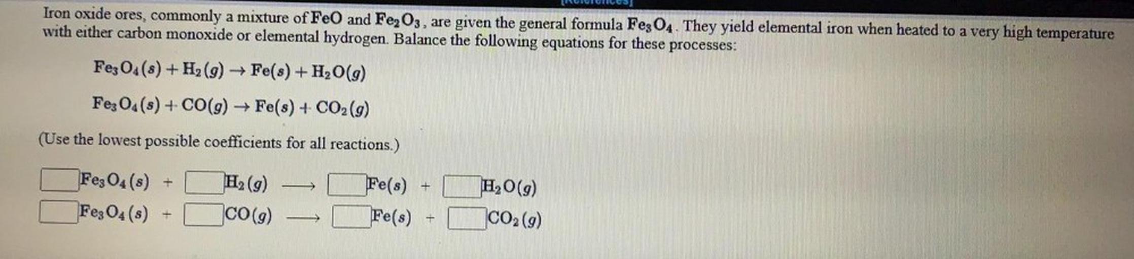 [
MILICILES
Iron oxide ores, commonly a mixture of FeO and Fe2O3, are given the general formula Fe3O4. They yield elemental iron when heated to a very high temperature
with either carbon monoxide or elemental hydrogen. Balance the following equations for these processes:
Fe3O4(s) + H2(g) → Fe(s) + H, 0(9)
Fe3O4(s) + CO(9) ► Fe(s) + CO2(g)
(Use the lowest possible coefficients for all reactions.)
Fe(s)
+
Fe3O4(s)
Fe₃O4(s)
H2 (9)
CO(9)
H2O(9)
CO2 (9)
Fe(s)