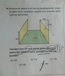 34. İkizkenar bir yamuk ve iki tane eş paralelkenardan oluşan
bir şeklin kenar uzuklukları aşağıda birim cinsinden şeklin
üzerinde belirtilmiştir.
120
160
PA
160
3n
ah
2
3
Yamuğun alanı bir tane paralel kenarın alanının
katına eşit olduğuna göre, yamuğun çevresi kaç
birimdir?
C) 720
A) 700
B) 710
740
D) 730