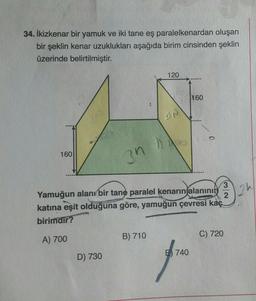 34. İkizkenar bir yamuk ve iki tane eş paralelkenardan oluşan
bir şeklin kenar uzuklukları aşağıda birim cinsinden şeklin
üzerinde belirtilmiştir.
120
160
PA
160
3n
ah
2
3
Yamuğun alanı bir tane paralel kenarın alanının
katına eşit olduğuna göre, yamuğun çevresi kaç
birimdir?
C) 720
A) 700
B) 710
740
D) 730
