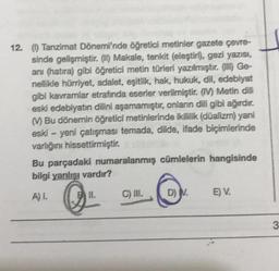 12. O Tanzimat Dönemi'nde öğretici metinler gazete çevre-
sinde gelişmiştir. (II) Makale, tenkit (eleştiri), gezi yazısı,
ani (hatıra) gibi öğretici metin türleri yazılmıştır. (III) Ge-
nellikle hürriyet, adalet, eşitlik, hak, hukuk, dil, edebiyat
gibi kavramlar etrafında eserler verilmiştir. (IV) Metin dili
eski edebiyatın dilini aşamamıştır, onların dili gibi ağırdır.
M Bu dönemin öğretici metinlerinde ikililik (düalizm) yani
eski - yeni çatışması temada, dilde, ifade biçimlerinde
varlığını hissettirmiştir.
Bu parçadaki numaralanmış cümlelerin hangisinde
bilgi yanlışı vardır?
A) I.
B II.
C) III.
D) M.
E V.
3.
