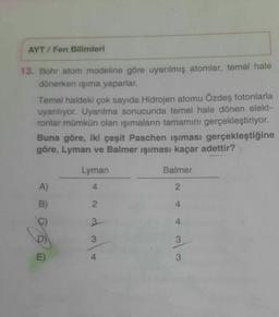AYT/Fen Bilimleri
13. Bohr atom modeline göre uyarılmış atomlar, temel hale
dönerken işıma yaparlar.
Temel haldeki çok sayıda Hidrojen atomu Özdeş fotonlarla
uyarılıyor. Uyarılma sonucunda temel hale dönen elekt-
ronlar mümkün olan işımaların tamamını gerçekleştiriyor.
Buna göre, iki çeşit Paschen işıması gerçekleştiğine
göre, Lyman ve Balmer ışıması kaçar adettir?
Lyman
Balmer
A)
4
2
B)
2
4
3.
4
3
3
w |
E)
3