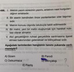 496. I. Metnin yazım sürecinin yazımı, anlatının nasıl kurgulan-
dığının anlatısıdır.
II. Bir eserin kendinden önce yazılanlardan izler taşıma-
sıdır.
III. Metnin konusu dışında üslubuyla taklit edilmesidir.
IV. Bir metni, yeni bir metin oluşturmak için hareket nok-
tası olarak almaktır.
V. Akil gerçekliğinin ruhsal gerçeklikle sarılmasına işaret
Setmesi bakımından geleneksel ve bilinçaltısal izdir.
Aşağıdaki terimlerden hangisinin tanımı yukarıda veril-
olo memiştir?
delo sortiale
A) Gizem
B) Parodi
C) Üstkurmaca
D) Bilinçakışı2
Stoimii E) Pastiş
