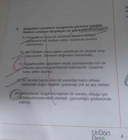 B
b
A
6.
Aşağıdaki cümlelerin hangisinde parantez içindeki
ifadenin anlamını karşılayan bir söz kullanılmamıştır?
A) Gemi aziya almış bir anlatımla başarır olmaya
çalışmanın bir faydası yoktur. (üslubunu kontrol
edememek)
B) Her nitelikte okura şapka çıkarttıran bir yazarla karşı
karşıyaydık. (herkesin beğenisini kazanmak)
C) Günümüzdeki yazarların moda tutumlarından biri de
hayata yakınma gözlükleriyle bakmasıdır. (yaşama
karşı sitem duyma)
D) Bir atımlık barutu olan bir yazardan kalıcı olmayı
beklemek doğru değildir
. (yazacağı çok az şey olmak)
Aktualitenin rüzgârina kapılan bir sanatçı olduğu için
edebiyatımızda etkili olamadı. (güncelliğin güdümünde
kalma)
UcDört
Bes
4
