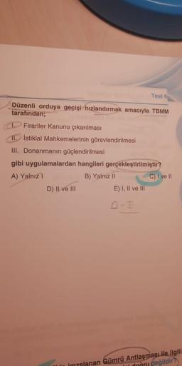 Test 6
Düzenli orduya geçişi hızlandırmak amacıyla TBMM
tarafından;
Firariler Kanunu çıkarılması
11. İstiklal Mahkemelerinin görevlendirilmesi
III. Donanmanın güçlendirilmesi
gibi uygulamalardan hangileri gerçekleştirilmiştir?
A) Yalnız!
B) Yalnız II
C) 1 ve 11
D) II ve III
E) I, II ve III
imzalanan Gümrü Antlaşması ile ilgili
ni doğru değildir?
