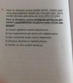 7.
Kara ve denizlerin isinma özelliği farklıdır. Karalar erken
isinip erken soğurken, denizler geç isinip geç soğur. Ayrıca
karalar denizlere göre daha çok isinip daha çok soğur.
Kara ve denizlerin isinma özelliğinde görülen bu fark-
lılıkların aşağıdakilerden hangisine neden olması bek-
lenmez?
A) Izoterm eğrilerinin sapma doğrultusuna
B) Kiyi meltemlerinin gün içinde yön değiştirmesine
C) Aynı mevsimde oluşan basınç değerlerine
D) Okyanus akıntılarının hareket yönüne
E) Günlük ve yıllık sıcaklık farklarına