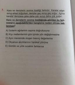 7.
Kara ve denizlerin isinma özelliği farklıdır. Karalar erken
isinip erken soğurken, denizler geç isinip geç soğur. Ayrıca
karalar denizlere göre daha çok isinip daha çok soğur.
Kara ve denizlerin isinma özelliğinde görülen bu fark-
lılıkların aşağıdakilerden hangisine neden olması bek-
lenmez?
A) Izoterm eğrilerinin sapma doğrultusuna
B) Kiyi meltemlerinin gün içinde yön değiştirmesine
C) Aynı mevsimde oluşan basınç değerlerine
D) Okyanus akıntılarının hareket yönüne
E) Günlük ve yıllık sıcaklık farklarına
