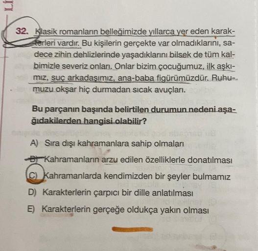 LI
32. Klasik romanların belleğimizde yıllarca yer eden karak-
serleri vardır. Bu kişilerin gerçekte var olmadıklarını, sa-
dece zihin dehlizlerinde yaşadıklarını bilsek de tüm kal-
bimizle severiz onları. Onlar bizim çocuğumuz, ilk aşkı-
miz, suç arkadaşı