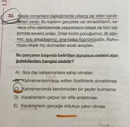 LI
32. Klasik romanların belleğimizde yıllarca yer eden karak-
serleri vardır. Bu kişilerin gerçekte var olmadıklarını, sa-
dece zihin dehlizlerinde yaşadıklarını bilsek de tüm kal-
bimizle severiz onları. Onlar bizim çocuğumuz, ilk aşkı-
miz, suç arkadaşımız, ana-baba figürümüzdür. Ruhu.
muzu okşar hiç durmadan sıcak avuçları.
Bu parçanın başında belirtilen durumun nedeni aşa-
ğıdakilerden hangisi olabilir?
A) Sıra dışı kahramanlara sahip olmaları
Kahramanların arzu edilen özelliklerle donatılması
© Kahramanlarda kendimizden bir şeyler bulmamız
D) Karakterlerin çarpıcı bir dille anlatılması
E) Karakterlerin gerçeğe oldukça yakın olması
