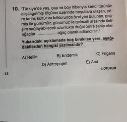 10. "Türkiye'de yaş, çap ve boy itibarıyla kendi türünün
alışılagelmiş ölçüleri üzerinde boyutlara ulaşan, yö-
re tarihi, kültür ve folklorunda özel yeri bulunan, geç-
miş ile günümüz, günümüz ile gelecek arasında ileti-
şim sağlayabilecek uzunlukta doğal ömre sahip olan
ağaçlar ....
ağaç olarak adlandırılır."
Yukarıdaki açıklamada boş bırakılan yere, aşağı-
dakilerden hangisi yazılmalıdır?
C) Frigana
A) Relikt
B) Endemik
E) Anit
D) Antropojen
1. OTURUM
13
