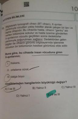 10
ATIFEN BİLİMLERİ
Bisayarlı tomografi cihazı (BT cihazı), X-ışınları
yardmyla vücuttan yatay kesitler alarak çalışan bir tanı ve
verilen bölümüne sokulur ve hasta üzerine gönderilen
X-şınlarının vücudu geçtikten sonra dedektörler
yardımıyla soğurulması sağlanır. Dedektörden gelen
bilgiler de cihazın görüntü bilgisayarında işlenerek
vucudun bir bölümünün kesitsel görüntüsü elde edilir.
Buna göre, bu cihazda insan vücuduna giren
X-ışınlarının;
1. frekans
II. ortalama sürat,
III. dalga boyu
niceliklerinden hangilerinin büyüklüğü değişir?
C) Yalnız III
A) I ve III
B) Yalnız 11
E) Il ve III
D) Yalnız!
